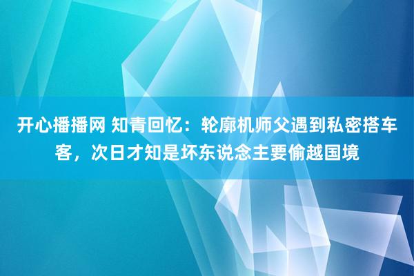 开心播播网 知青回忆：轮廓机师父遇到私密搭车客，次日才知是坏东说念主要偷越国境