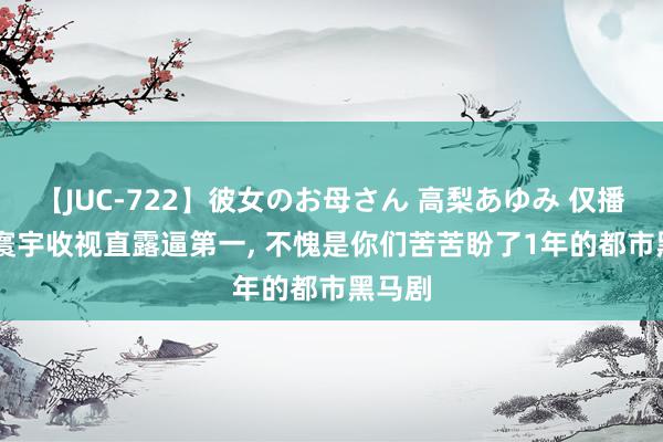 【JUC-722】彼女のお母さん 高梨あゆみ 仅播4集, 寰宇收视直露逼第一, 不愧是你们苦苦盼了1年的都市黑马剧