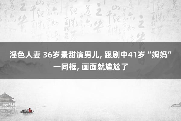 淫色人妻 36岁景甜演男儿, 跟剧中41岁“姆妈”一同框, 画面就尴尬了