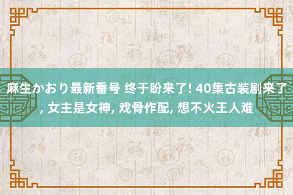 麻生かおり最新番号 终于盼来了! 40集古装剧来了, 女主是女神, 戏骨作配, 想不火王人难