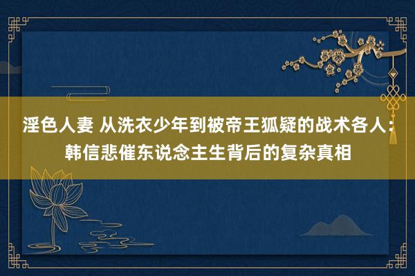 淫色人妻 从洗衣少年到被帝王狐疑的战术各人：韩信悲催东说念主生背后的复杂真相