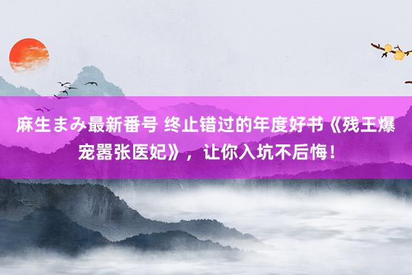 麻生まみ最新番号 终止错过的年度好书《残王爆宠嚣张医妃》，让你入坑不后悔！