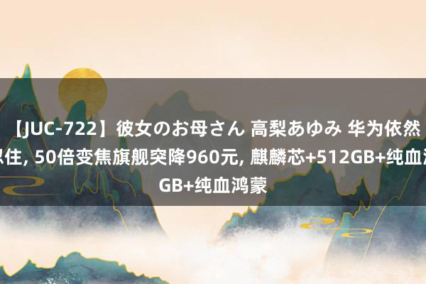 【JUC-722】彼女のお母さん 高梨あゆみ 华为依然没忍住, 50倍变焦旗舰突降960元, 麒麟芯+512GB+纯血鸿蒙