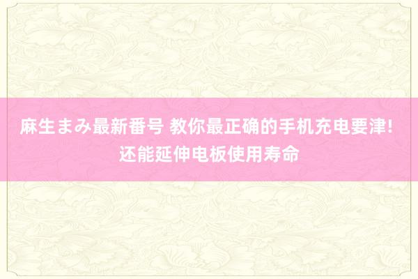 麻生まみ最新番号 教你最正确的手机充电要津! 还能延伸电板使用寿命