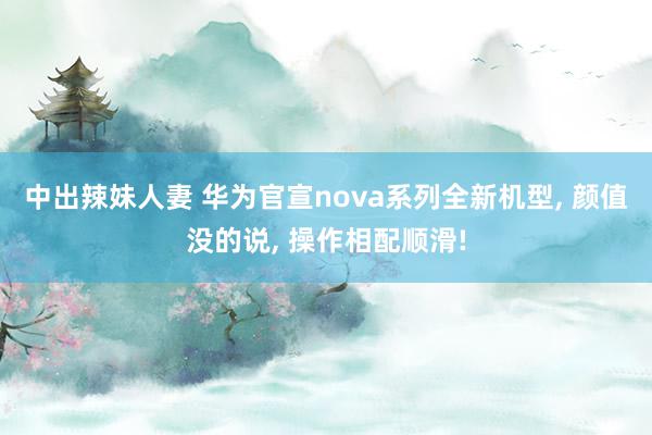 中出辣妹人妻 华为官宣nova系列全新机型, 颜值没的说, 操作相配顺滑!