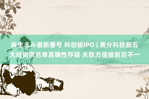 麻生まみ最新番号 科创板IPO | 赛分科技前五大经销商名单真确性存疑 关联方信披前后不一