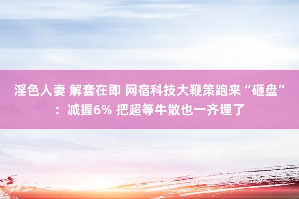 淫色人妻 解套在即 网宿科技大鞭策跑来“砸盘”：减握6% 把超等牛散也一齐埋了