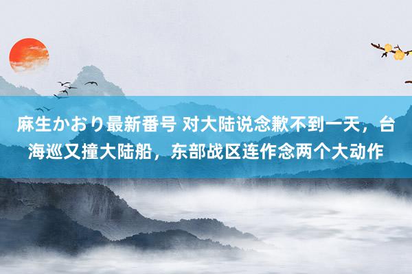 麻生かおり最新番号 对大陆说念歉不到一天，台海巡又撞大陆船，东部战区连作念两个大动作