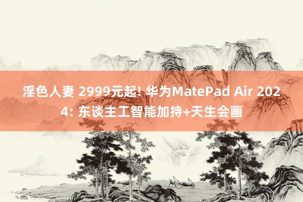 淫色人妻 2999元起! 华为MatePad Air 2024: 东谈主工智能加持+天生会画