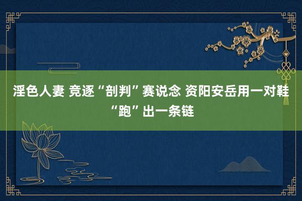 淫色人妻 竞逐“剖判”赛说念 资阳安岳用一对鞋“跑”出一条链