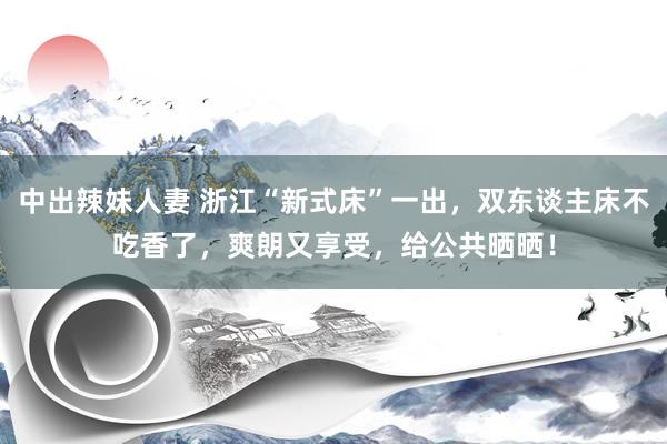 中出辣妹人妻 浙江“新式床”一出，双东谈主床不吃香了，爽朗又享受，给公共晒晒！