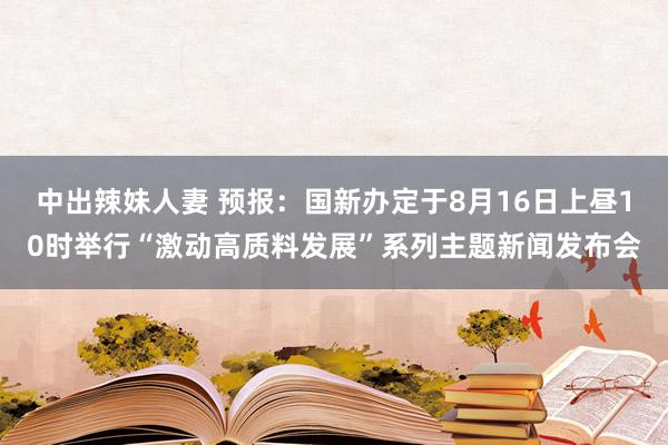 中出辣妹人妻 预报：国新办定于8月16日上昼10时举行“激动高质料发展”系列主题新闻发布会