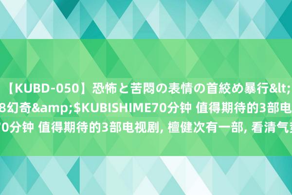 【KUBD-050】恐怖と苦悶の表情の首絞め暴行</a>2013-03-18幻奇&$KUBISHIME70分钟 值得期待的3部电视剧, 檀健次有一部, 看清气势追定了