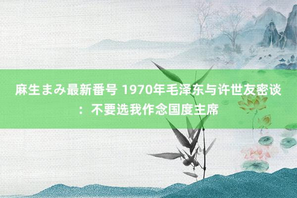 麻生まみ最新番号 1970年毛泽东与许世友密谈：不要选我作念国度主席