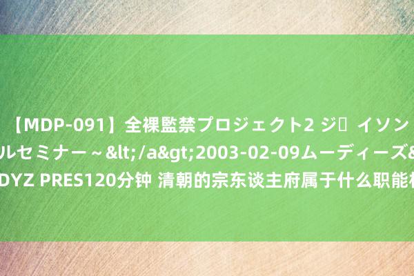 【MDP-091】全裸監禁プロジェクト2 ジｪイソン学園～アブノーマルセミナー～</a>2003-02-09ムーディーズ&$MOODYZ PRES120分钟 清朝的宗东谈主府属于什么职能机构？为何能使得王公大人都闻之色变？