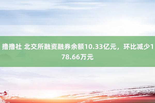 撸撸社 北交所融资融券余额10.33亿元，环比减少178.66万元