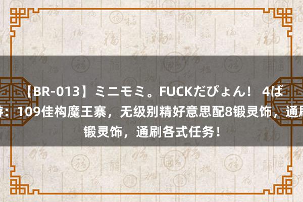 【BR-013】ミニモミ。FUCKだぴょん！ 4ばん 梦境西游：109佳构魔王寨，无级别精好意思配8锻灵饰，通刷各式任务！