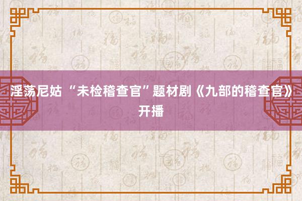 淫荡尼姑 “未检稽查官”题材剧《九部的稽查官》开播