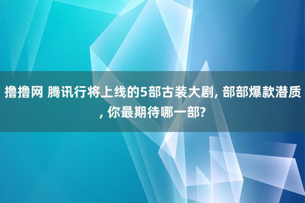 撸撸网 腾讯行将上线的5部古装大剧, 部部爆款潜质, 你最期待哪一部?