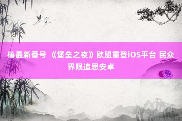 椿最新番号 《堡垒之夜》欧盟重登iOS平台 民众界限追思安卓