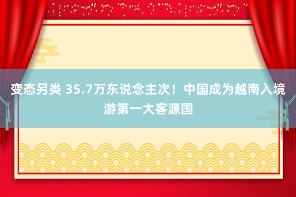 变态另类 35.7万东说念主次！中国成为越南入境游第一大客源国