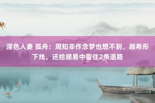 淫色人妻 孤舟：周知非作念梦也想不到，顾希形下线，还给顾易中留住2条退路