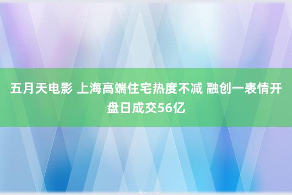 五月天电影 上海高端住宅热度不减 融创一表情开盘日成交56亿