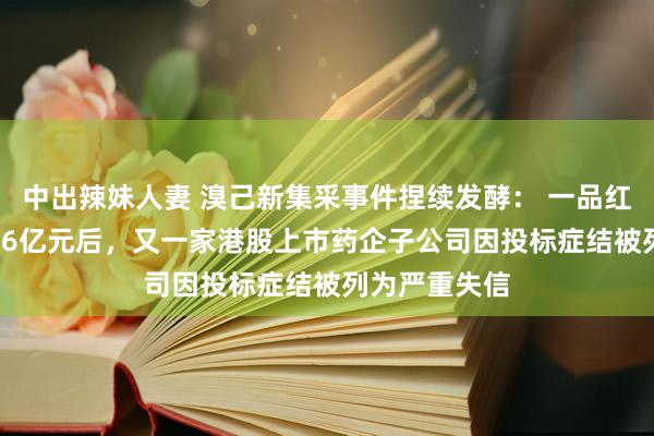 中出辣妹人妻 溴己新集采事件捏续发酵： 一品红违约被罚2.66亿元后，又一家港股上市药企子公司因投标症结被列为严重失信