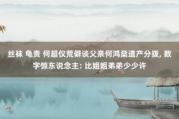 丝袜 龟责 何超仪荒僻谈父亲何鸿燊遗产分拨, 数字惊东说念主: 比姐姐弟弟少少许