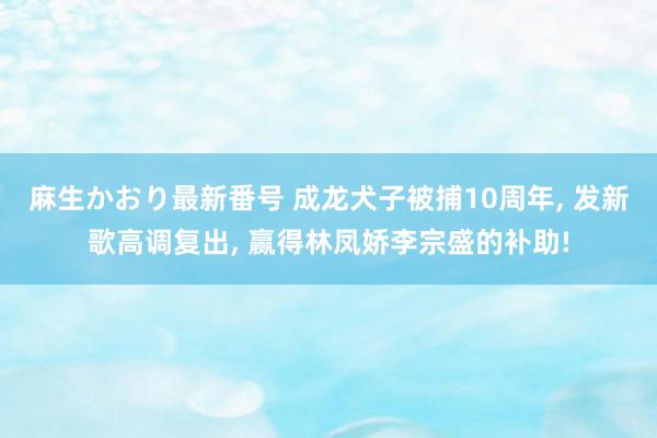 麻生かおり最新番号 成龙犬子被捕10周年, 发新歌高调复出, 赢得林凤娇李宗盛的补助!