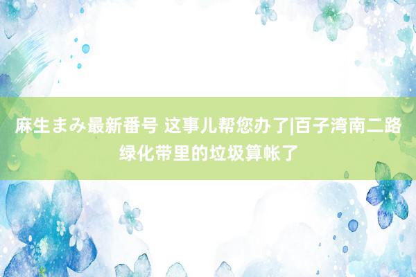 麻生まみ最新番号 这事儿帮您办了|百子湾南二路绿化带里的垃圾算帐了