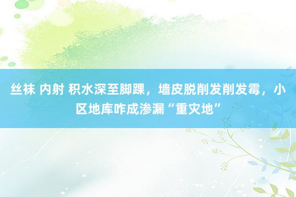 丝袜 内射 积水深至脚踝，墙皮脱削发削发霉，小区地库咋成渗漏“重灾地”