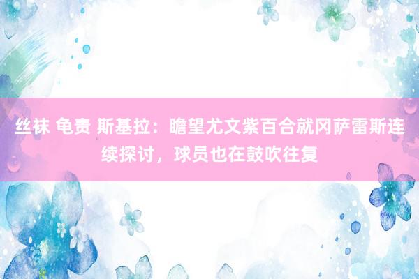 丝袜 龟责 斯基拉：瞻望尤文紫百合就冈萨雷斯连续探讨，球员也在鼓吹往复