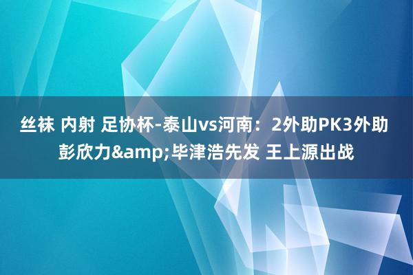 丝袜 内射 足协杯-泰山vs河南：2外助PK3外助 彭欣力&毕津浩先发 王上源出战