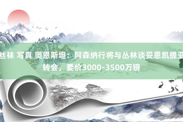 丝袜 写真 奥恩斯坦：阿森纳行将与丛林谈妥恩凯提亚转会，要价3000-3500万镑