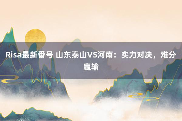 Risa最新番号 山东泰山VS河南：实力对决，难分赢输