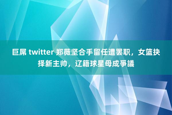 巨屌 twitter 郑薇坚合手留任遭罢职，女篮抉择新主帅，辽籍球星母成爭議