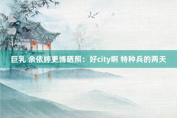 巨乳 余依婷更博晒照：好city啊 特种兵的两天