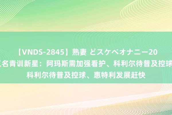 【VNDS-2845】熟妻 どスケベオナニー20連発！！ 教训评三名青训新星：阿玛斯需加强看护、科利尔待普及控球、惠特利发展赶快