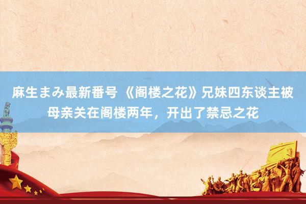 麻生まみ最新番号 《阁楼之花》兄妹四东谈主被母亲关在阁楼两年，开出了禁忌之花