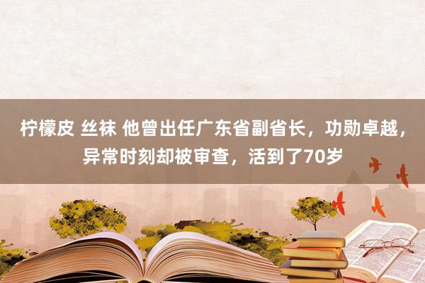 柠檬皮 丝袜 他曾出任广东省副省长，功勋卓越，异常时刻却被审查，活到了70岁