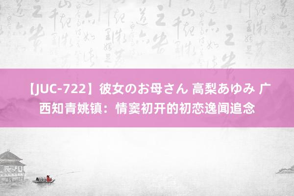 【JUC-722】彼女のお母さん 高梨あゆみ 广西知青姚镇：情窦初开的初恋逸闻追念