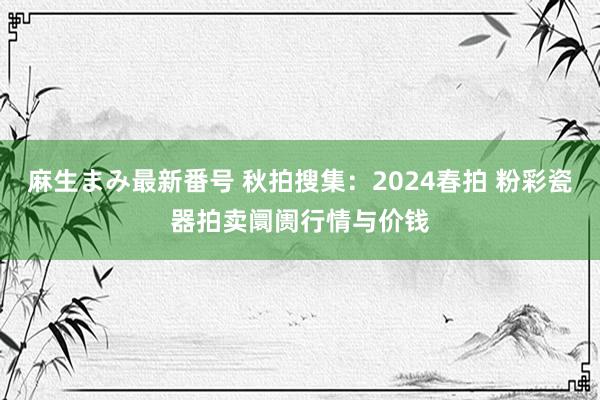 麻生まみ最新番号 秋拍搜集：2024春拍 粉彩瓷器拍卖阛阓行情与价钱