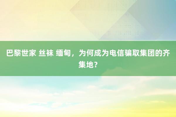 巴黎世家 丝袜 缅甸，为何成为电信骗取集团的齐集地？