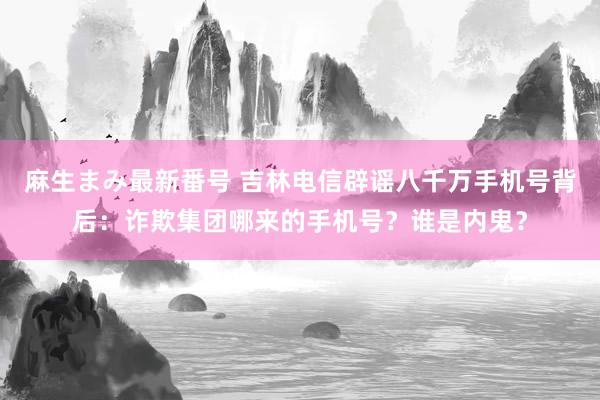 麻生まみ最新番号 吉林电信辟谣八千万手机号背后：诈欺集团哪来的手机号？谁是内鬼？