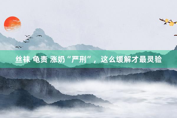 丝袜 龟责 涨奶“严刑”，这么缓解才最灵验