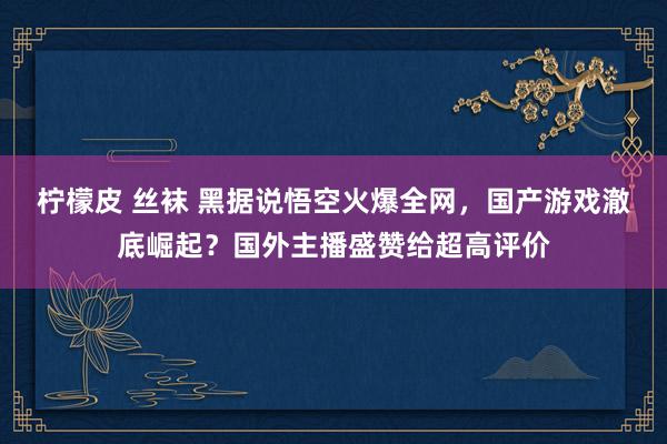 柠檬皮 丝袜 黑据说悟空火爆全网，国产游戏澈底崛起？国外主播盛赞给超高评价