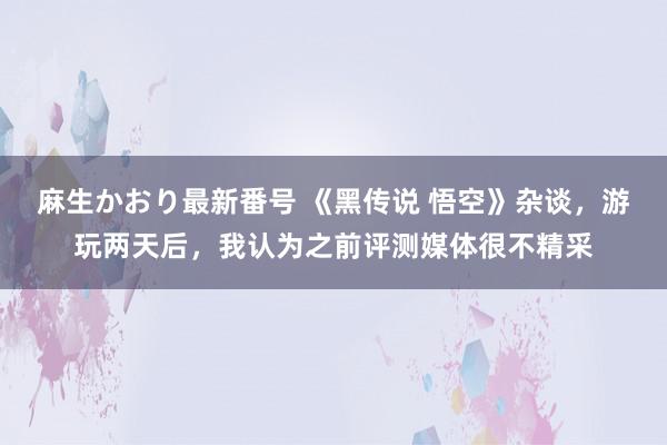 麻生かおり最新番号 《黑传说 悟空》杂谈，游玩两天后，我认为之前评测媒体很不精采