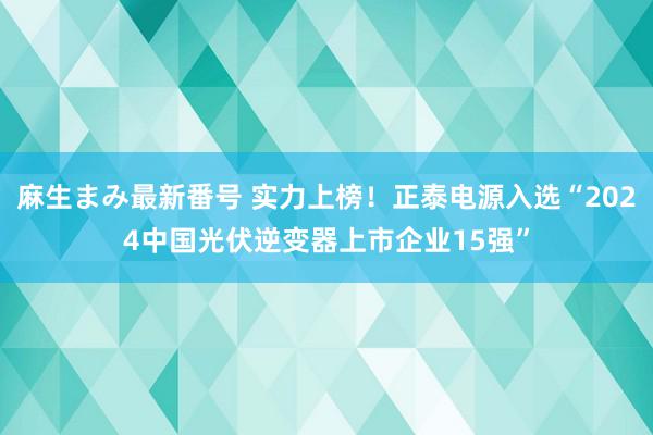 麻生まみ最新番号 实力上榜！正泰电源入选“2024中国光伏逆变器上市企业15强”