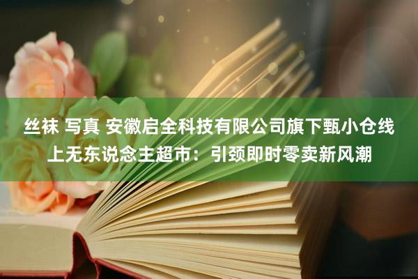 丝袜 写真 安徽启全科技有限公司旗下甄小仓线上无东说念主超市：引颈即时零卖新风潮